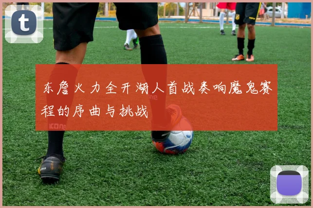 东詹火力全开湖人首战奏响魔鬼赛程的序曲与挑战