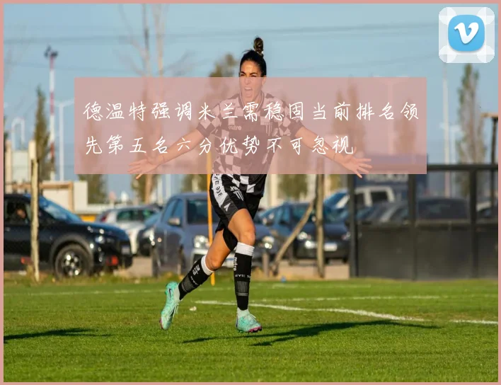 德温特强调米兰需稳固当前排名领先第五名六分优势不可忽视