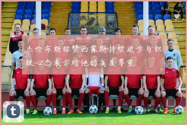 杰伦布朗称赞西蒙斯持续进步与积极心态表示对他的高度尊重