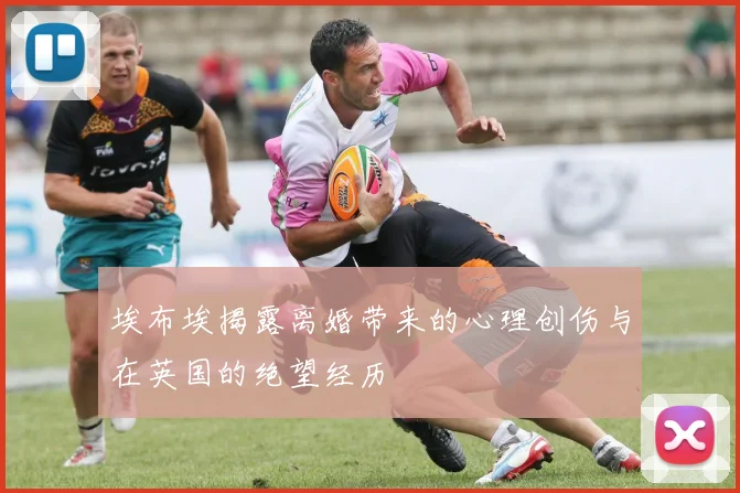 埃布埃揭露离婚带来的心理创伤与在英国的绝望经历
