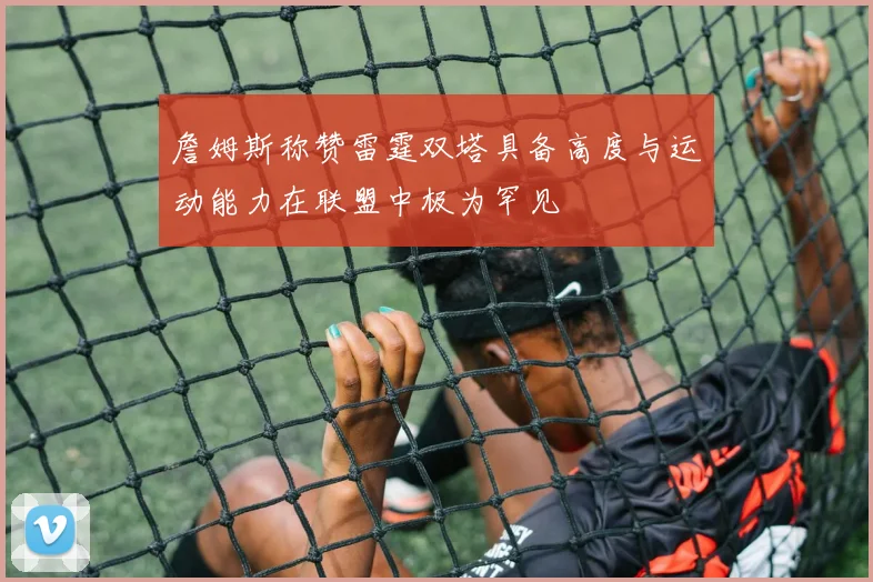 詹姆斯称赞雷霆双塔具备高度与运动能力在联盟中极为罕见