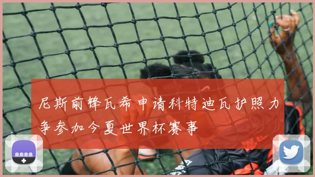 尼斯前锋瓦希申请科特迪瓦护照力争参加今夏世界杯赛事