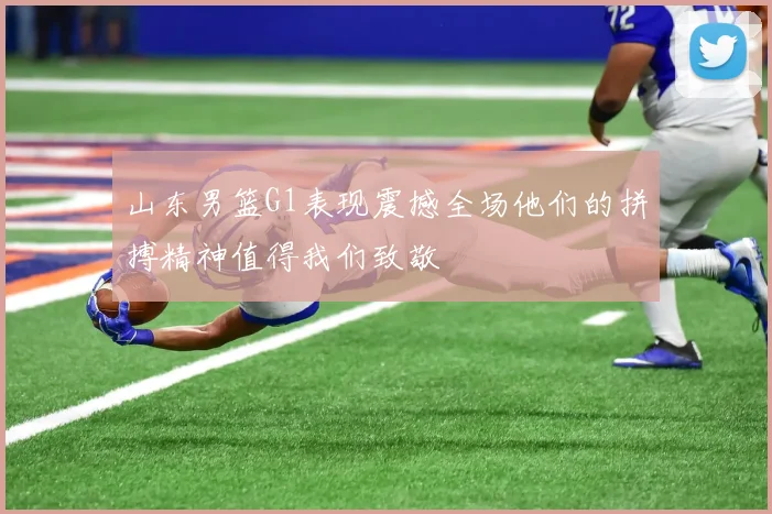 山东男篮G1表现震撼全场他们的拼搏精神值得我们致敬