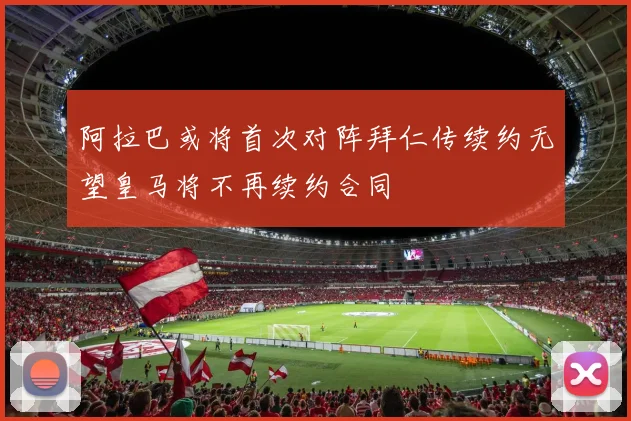 阿拉巴或将首次对阵拜仁传续约无望皇马将不再续约合同