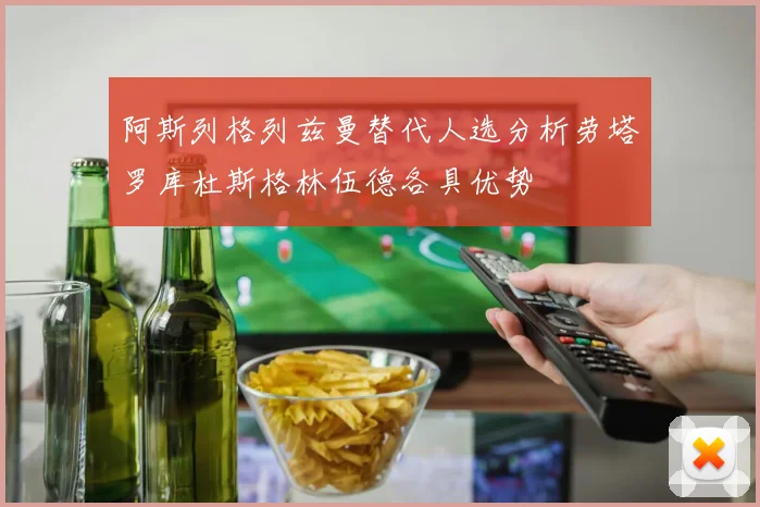 阿斯列格列兹曼替代人选分析劳塔罗库杜斯格林伍德各具优势