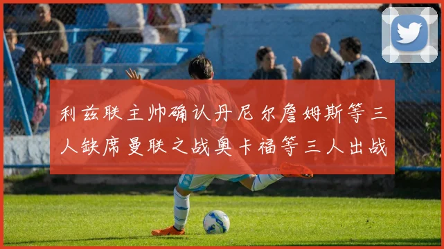利兹联主帅确认丹尼尔詹姆斯等三人缺席曼联之战奥卡福等三人出战存疑