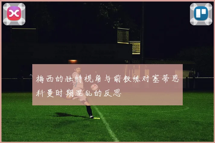 梅西的独特视角与前教练对塞蒂恩科曼时期混乱的反思