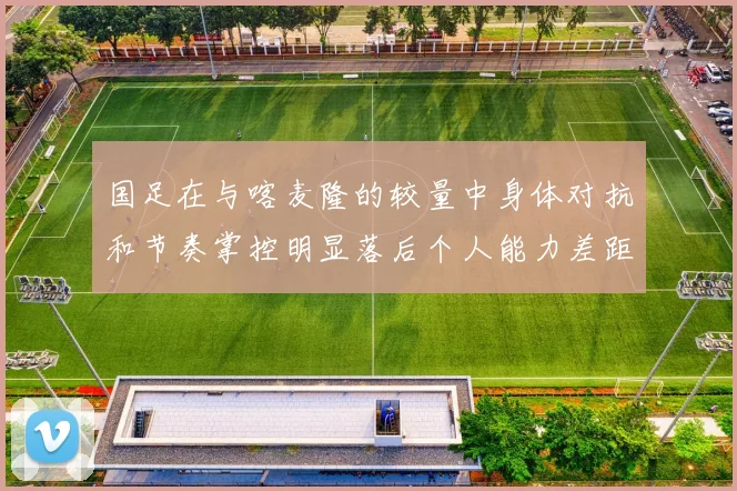 国足在与喀麦隆的较量中身体对抗和节奏掌控明显落后个人能力差距显著