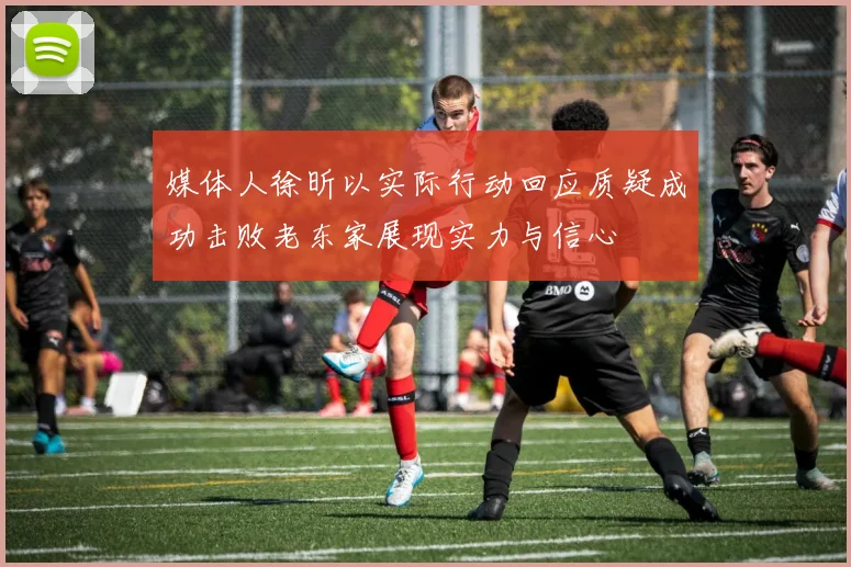 媒体人徐昕以实际行动回应质疑成功击败老东家展现实力与信心