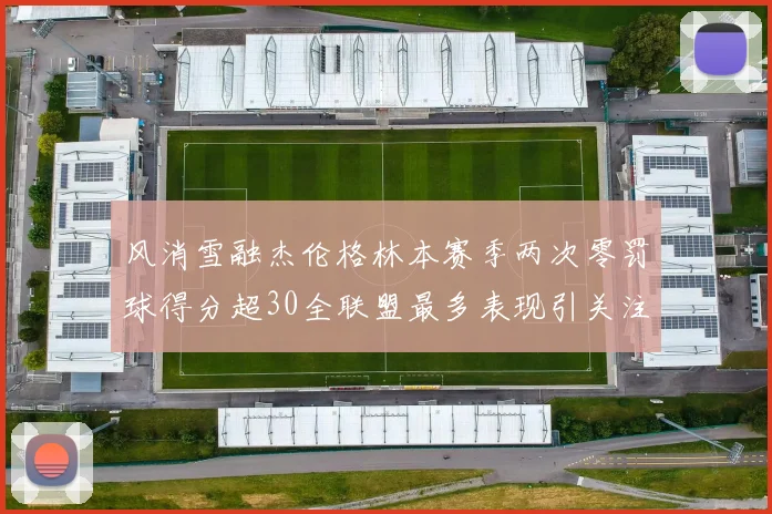 风消雪融杰伦格林本赛季两次零罚球得分超30全联盟最多表现引关注