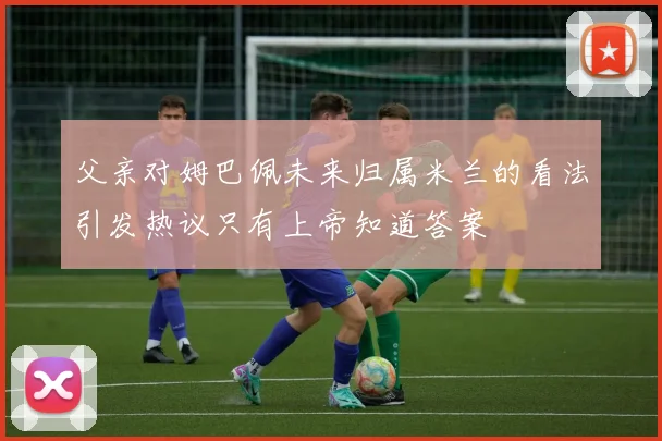 父亲对姆巴佩未来归属米兰的看法引发热议只有上帝知道答案