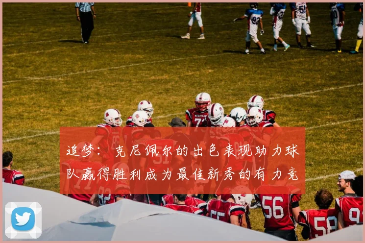 追梦：克尼佩尔的出色表现助力球队赢得胜利成为最佳新秀的有力竞争者