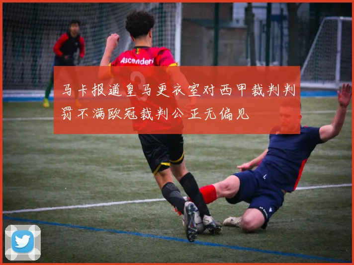 马卡报道皇马更衣室对西甲裁判判罚不满欧冠裁判公正无偏见