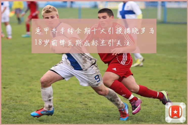 意甲冬季转会期十大引援揭晓罗马18岁前锋瓦斯成标王引关注