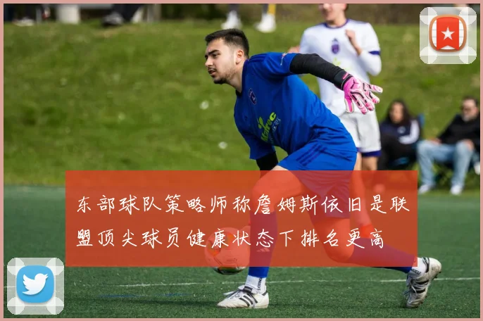 东部球队策略师称詹姆斯依旧是联盟顶尖球员健康状态下排名更高