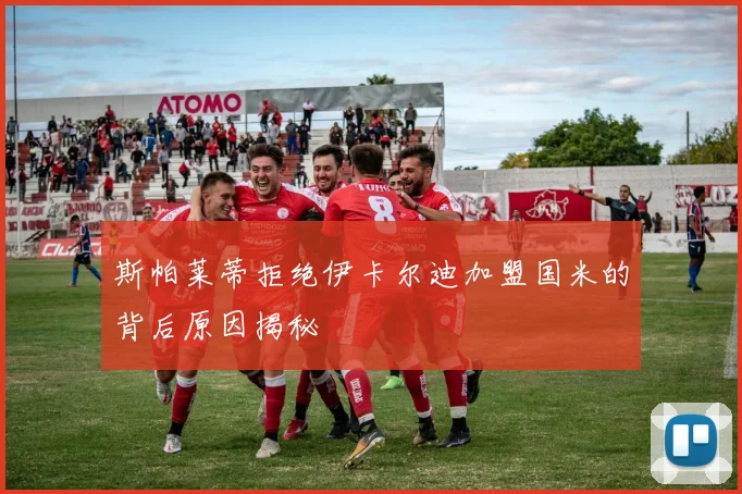 斯帕莱蒂拒绝伊卡尔迪加盟国米的背后原因揭秘
