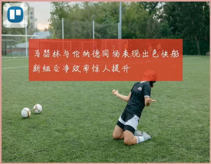 马瑟林与伦纳德同场表现出色快船新组合净效率惊人提升