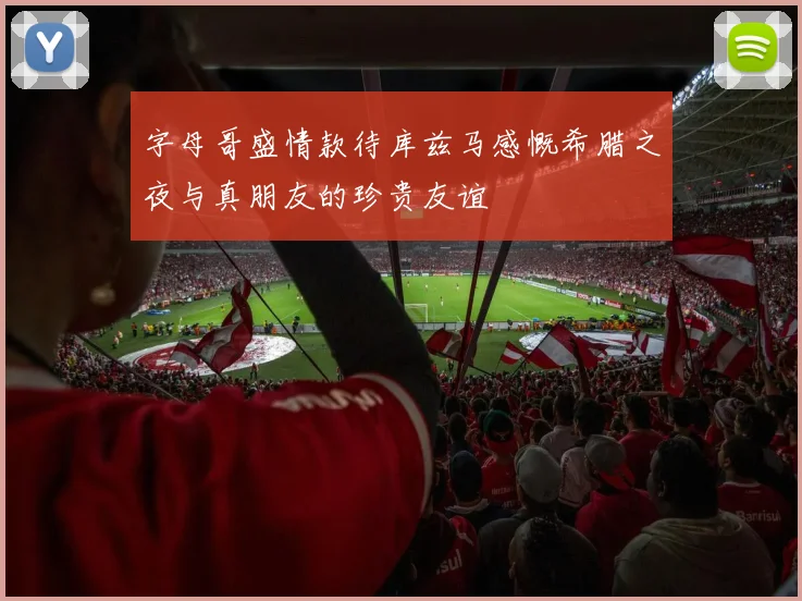 字母哥盛情款待库兹马感慨希腊之夜与真朋友的珍贵友谊
