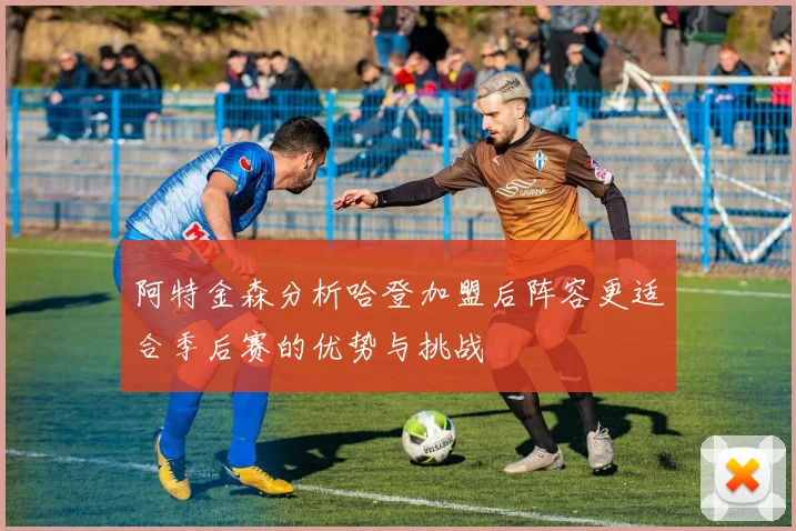 阿特金森分析哈登加盟后阵容更适合季后赛的优势与挑战